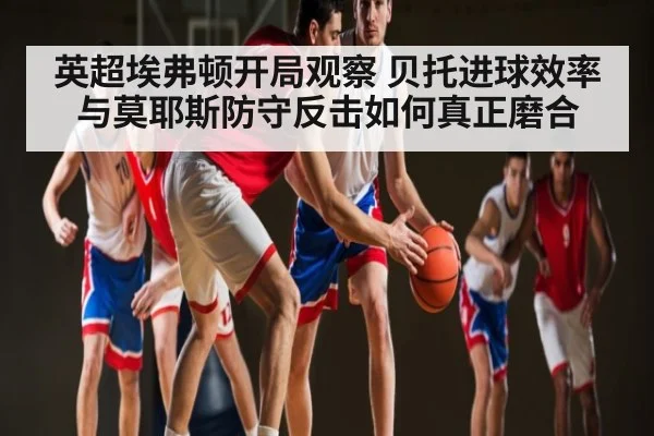 英超埃弗顿开局观察 贝托进球效率与莫耶斯防守反击如何真正磨合