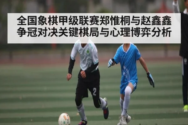 全国象棋甲级联赛郑惟桐与赵鑫鑫争冠对决关键棋局与心理博弈分析
